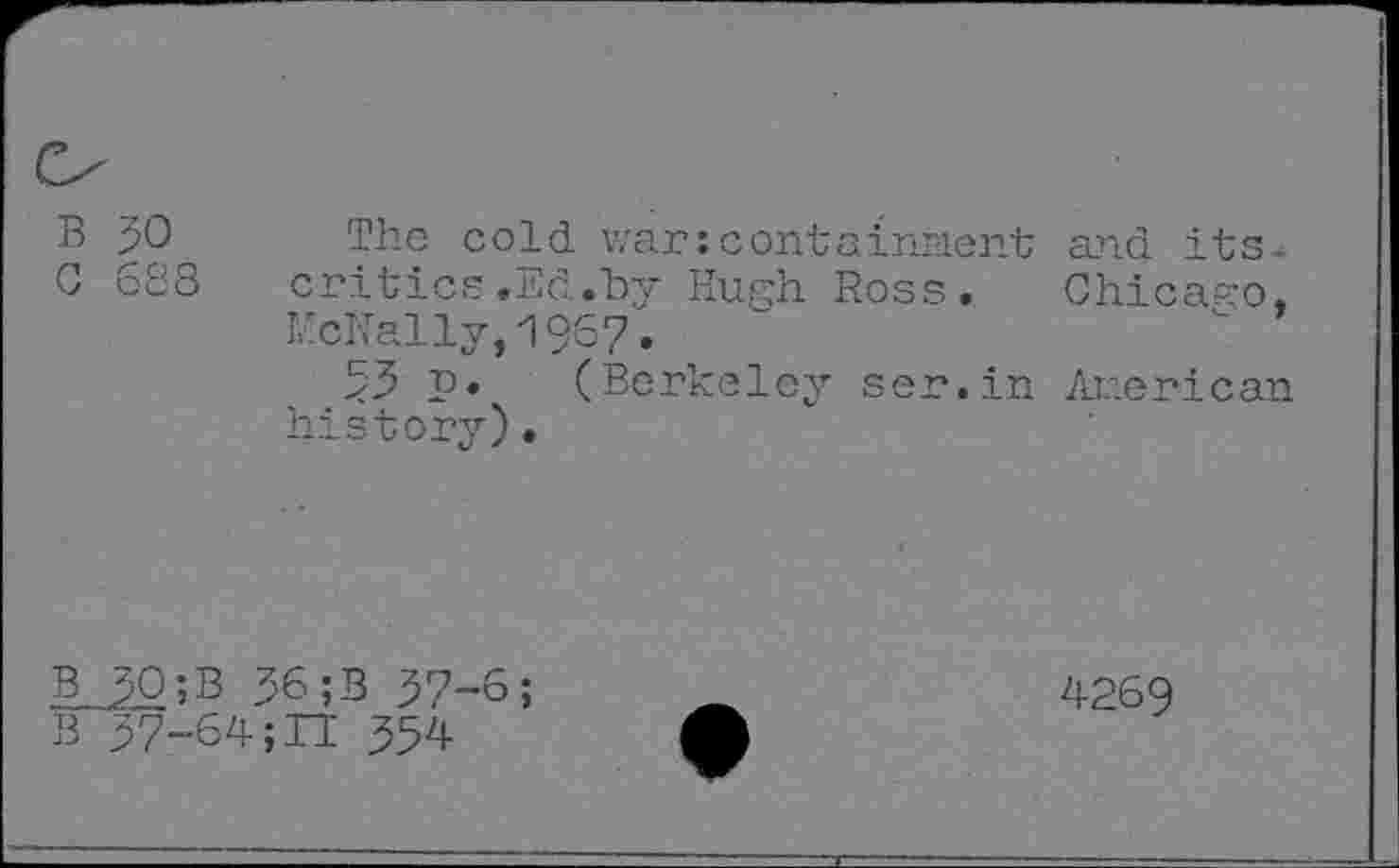 ﻿B 30 0 688
The cold war:containment and its-critics.Ed.bir Hugh Ross. Chicago, McNally,1967.
53 Р» (Berkeley ser.in American history)«
в 30;B 36;B 37-6;
В 37-64 ;П 354
4269